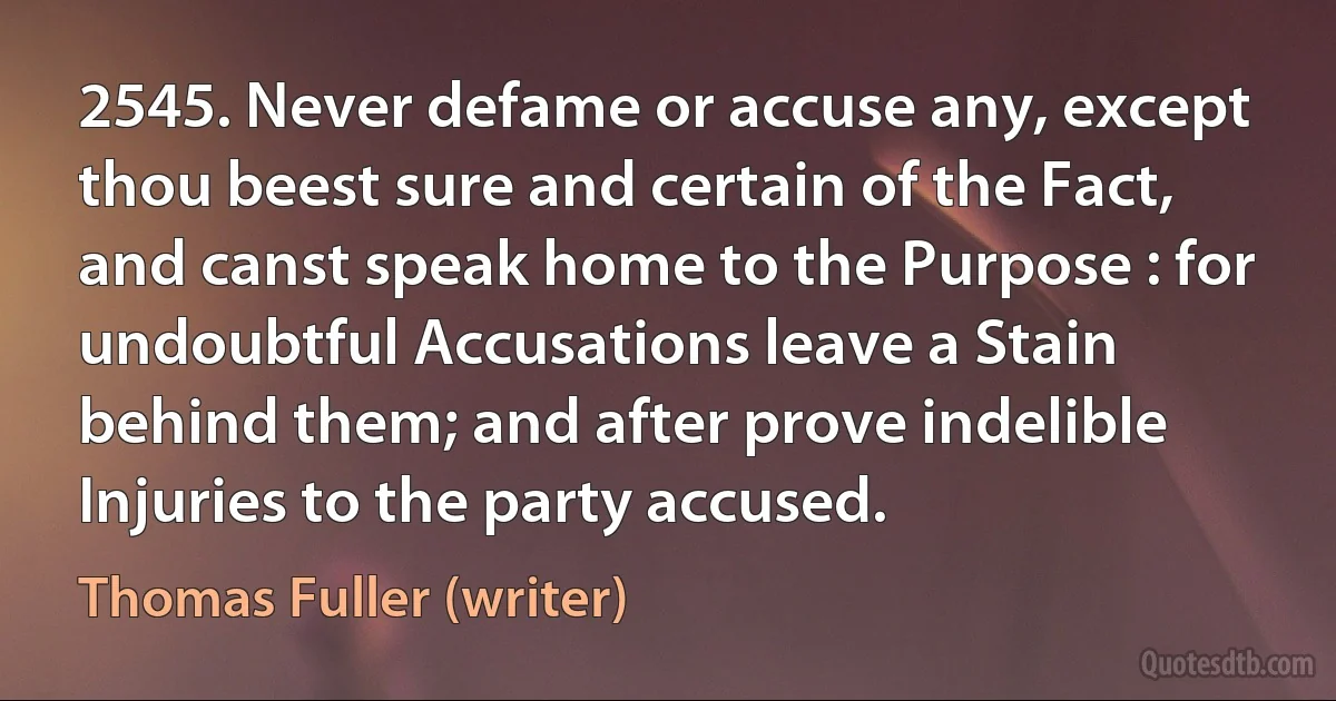 2545. Never defame or accuse any, except thou beest sure and certain of the Fact, and canst speak home to the Purpose : for undoubtful Accusations leave a Stain behind them; and after prove indelible Injuries to the party accused. (Thomas Fuller (writer))