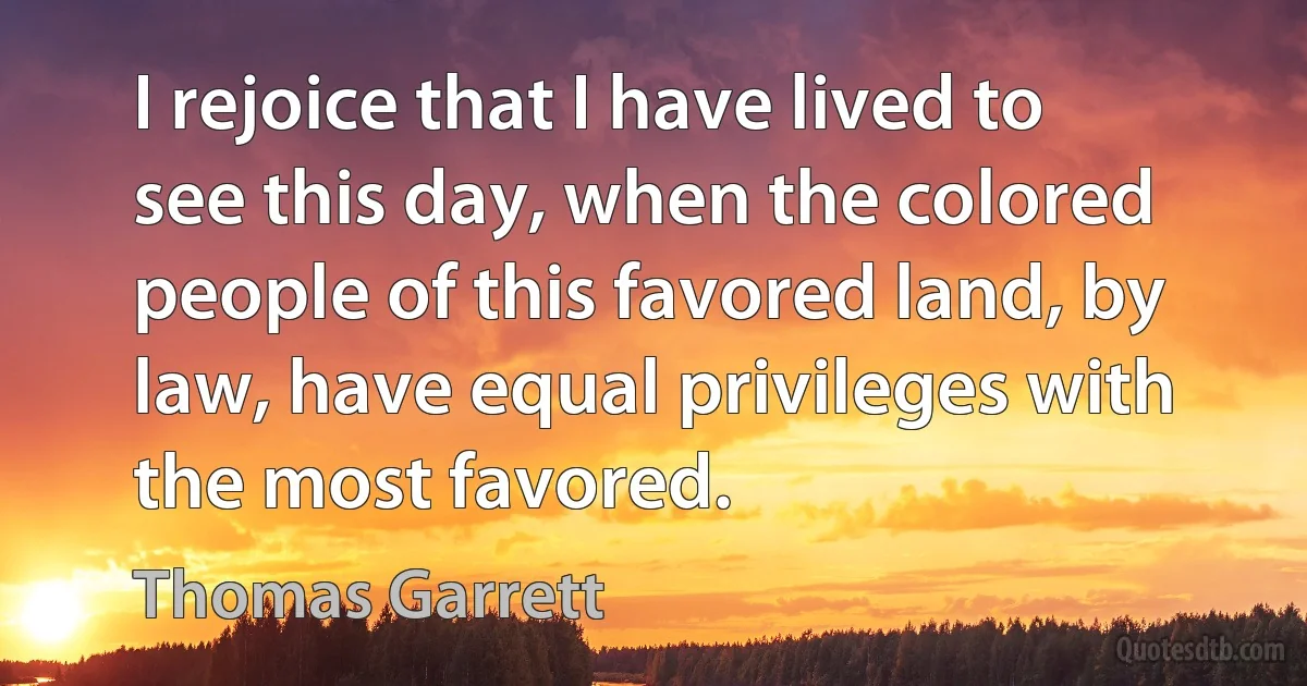 I rejoice that I have lived to see this day, when the colored people of this favored land, by law, have equal privileges with the most favored. (Thomas Garrett)