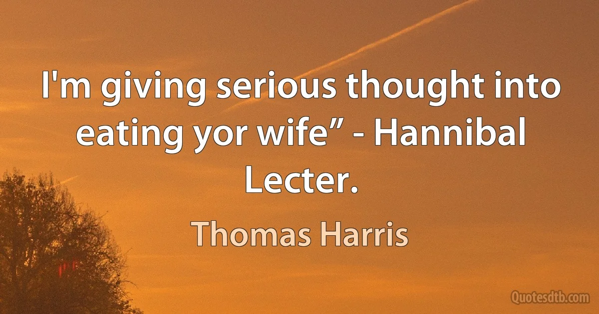 I'm giving serious thought into eating yor wife” - Hannibal Lecter. (Thomas Harris)