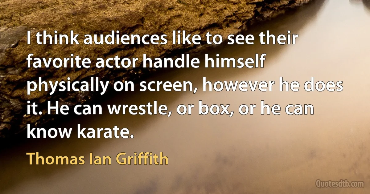 I think audiences like to see their favorite actor handle himself physically on screen, however he does it. He can wrestle, or box, or he can know karate. (Thomas Ian Griffith)