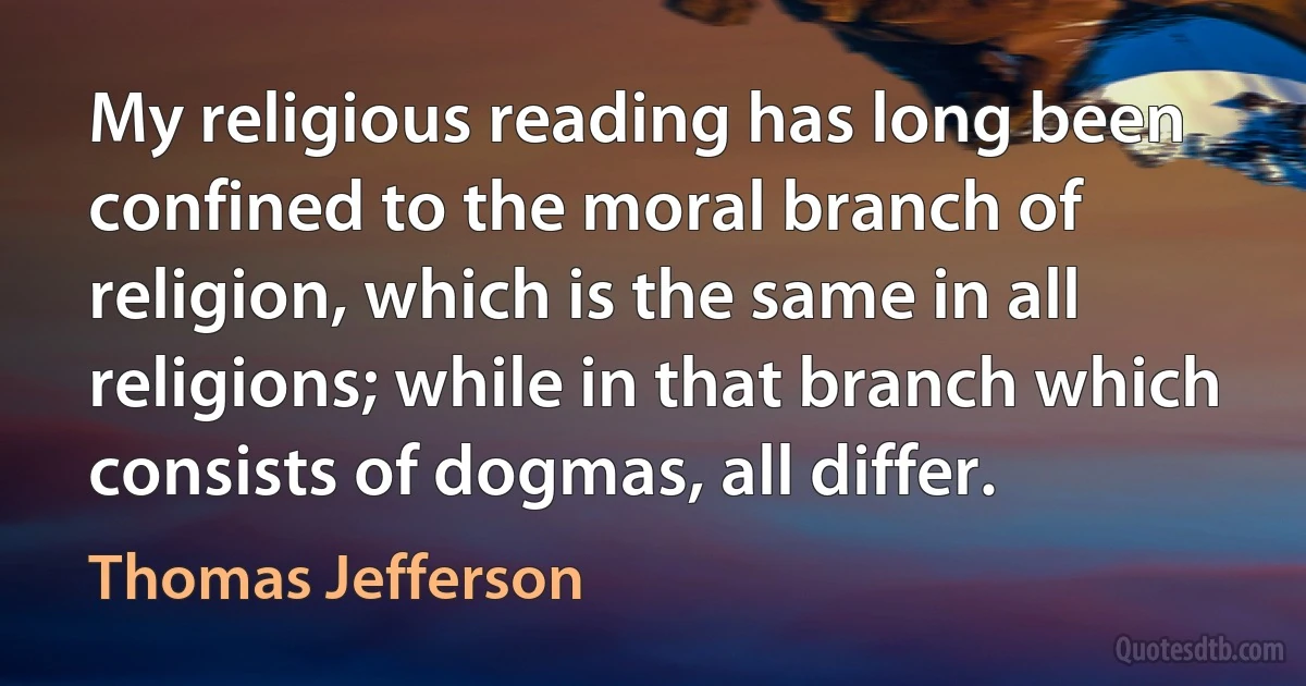 My religious reading has long been confined to the moral branch of religion, which is the same in all religions; while in that branch which consists of dogmas, all differ. (Thomas Jefferson)