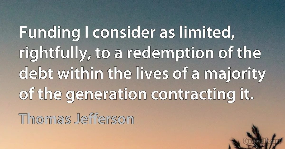 Funding I consider as limited, rightfully, to a redemption of the debt within the lives of a majority of the generation contracting it. (Thomas Jefferson)