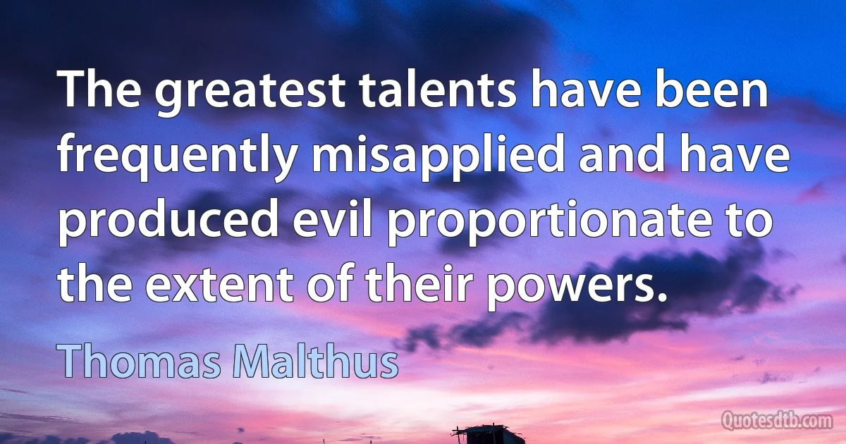 The greatest talents have been frequently misapplied and have produced evil proportionate to the extent of their powers. (Thomas Malthus)