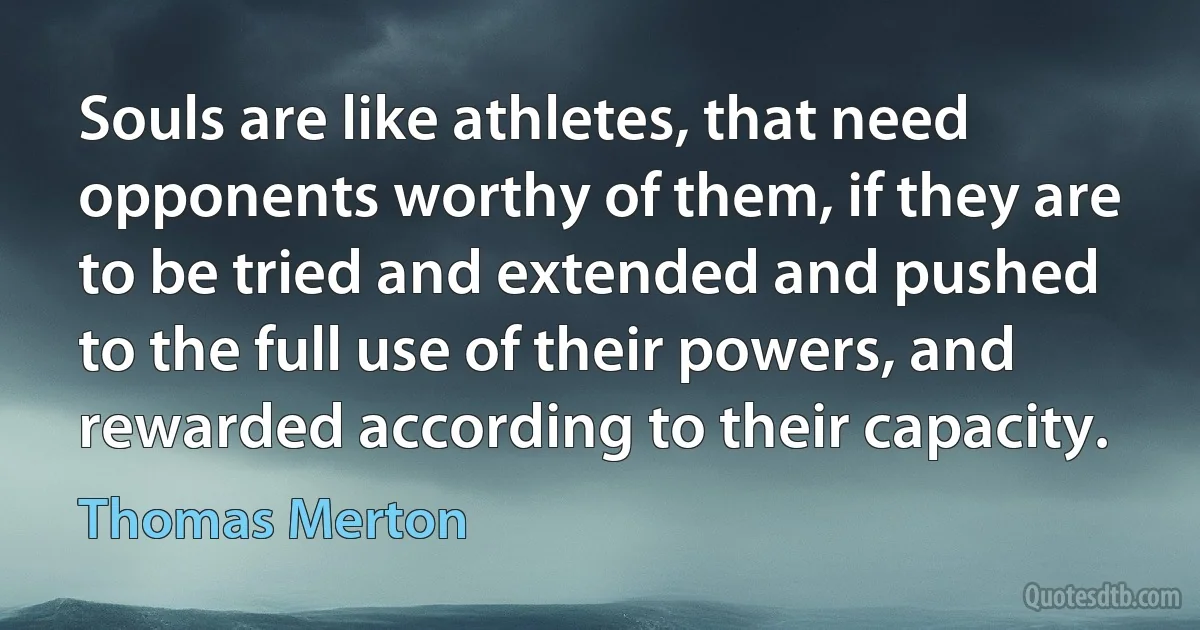 Souls are like athletes, that need opponents worthy of them, if they are to be tried and extended and pushed to the full use of their powers, and rewarded according to their capacity. (Thomas Merton)