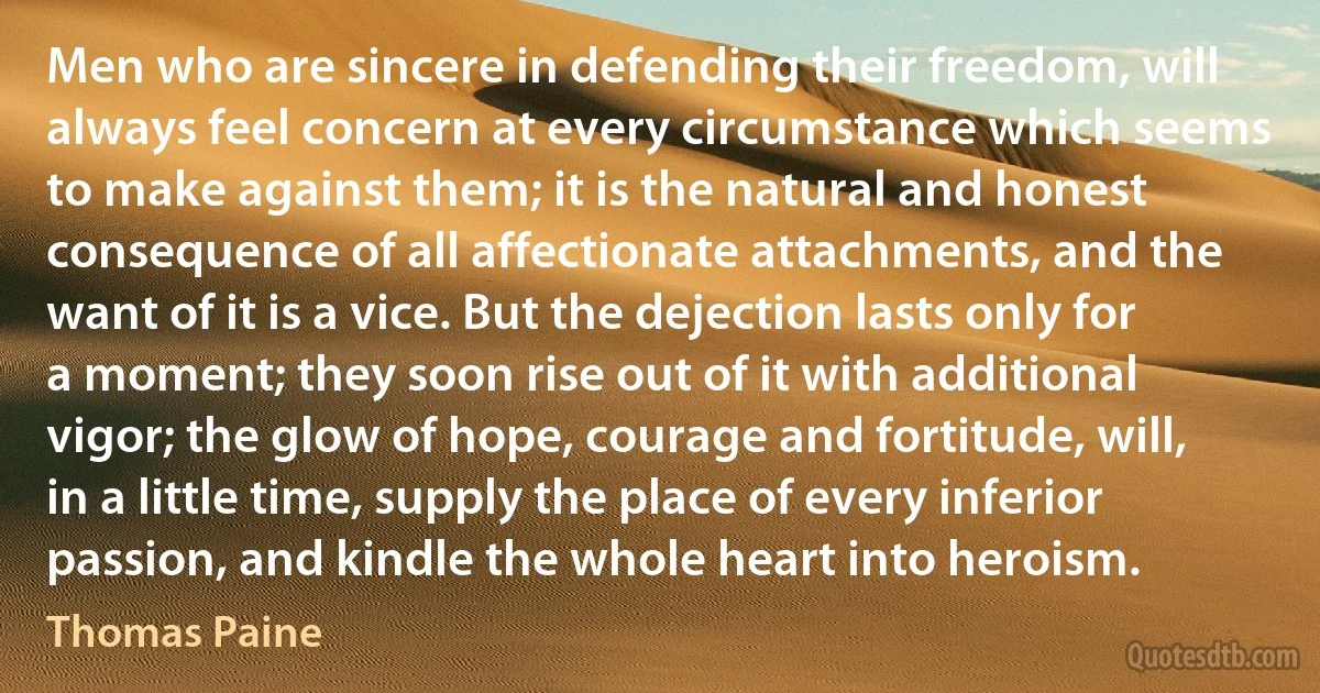 Men who are sincere in defending their freedom, will always feel concern at every circumstance which seems to make against them; it is the natural and honest consequence of all affectionate attachments, and the want of it is a vice. But the dejection lasts only for a moment; they soon rise out of it with additional vigor; the glow of hope, courage and fortitude, will, in a little time, supply the place of every inferior passion, and kindle the whole heart into heroism. (Thomas Paine)