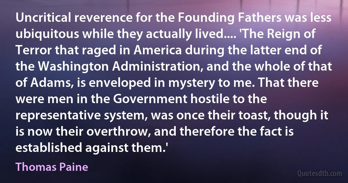 Uncritical reverence for the Founding Fathers was less ubiquitous while they actually lived.... 'The Reign of Terror that raged in America during the latter end of the Washington Administration, and the whole of that of Adams, is enveloped in mystery to me. That there were men in the Government hostile to the representative system, was once their toast, though it is now their overthrow, and therefore the fact is established against them.' (Thomas Paine)