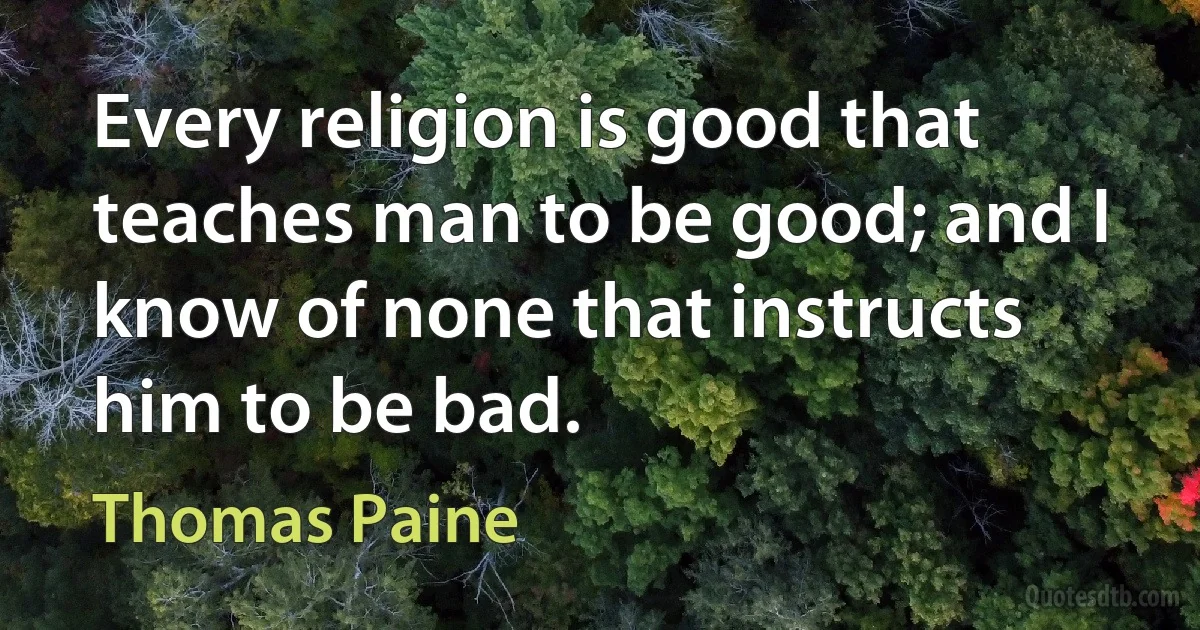 Every religion is good that teaches man to be good; and I know of none that instructs him to be bad. (Thomas Paine)