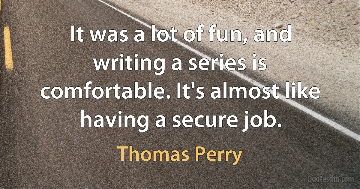 It was a lot of fun, and writing a series is comfortable. It's almost like having a secure job. (Thomas Perry)