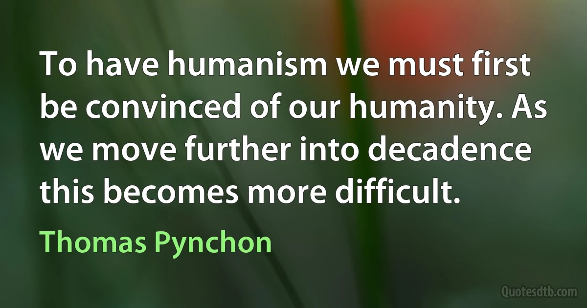 To have humanism we must first be convinced of our humanity. As we move further into decadence this becomes more difficult. (Thomas Pynchon)