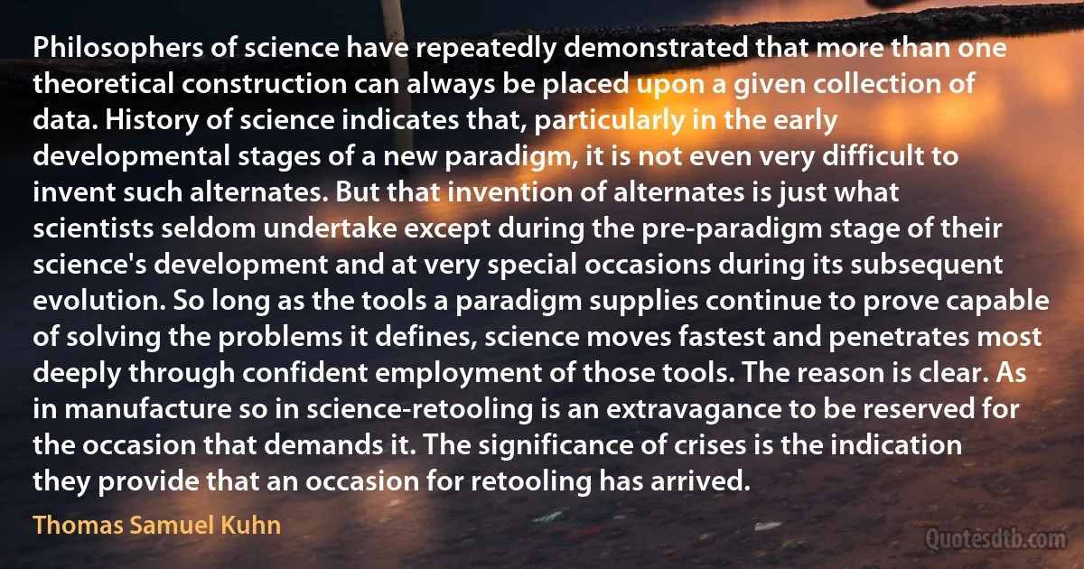 Philosophers of science have repeatedly demonstrated that more than one theoretical construction can always be placed upon a given collection of data. History of science indicates that, particularly in the early developmental stages of a new paradigm, it is not even very difficult to invent such alternates. But that invention of alternates is just what scientists seldom undertake except during the pre-paradigm stage of their science's development and at very special occasions during its subsequent evolution. So long as the tools a paradigm supplies continue to prove capable of solving the problems it defines, science moves fastest and penetrates most deeply through confident employment of those tools. The reason is clear. As in manufacture so in science-retooling is an extravagance to be reserved for the occasion that demands it. The significance of crises is the indication they provide that an occasion for retooling has arrived. (Thomas Samuel Kuhn)