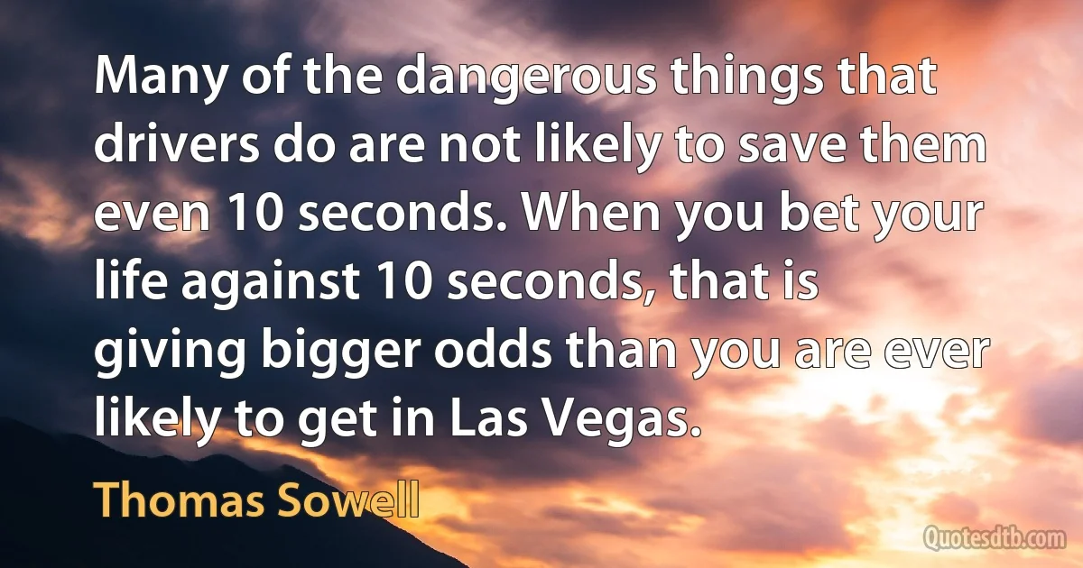 Many of the dangerous things that drivers do are not likely to save them even 10 seconds. When you bet your life against 10 seconds, that is giving bigger odds than you are ever likely to get in Las Vegas. (Thomas Sowell)