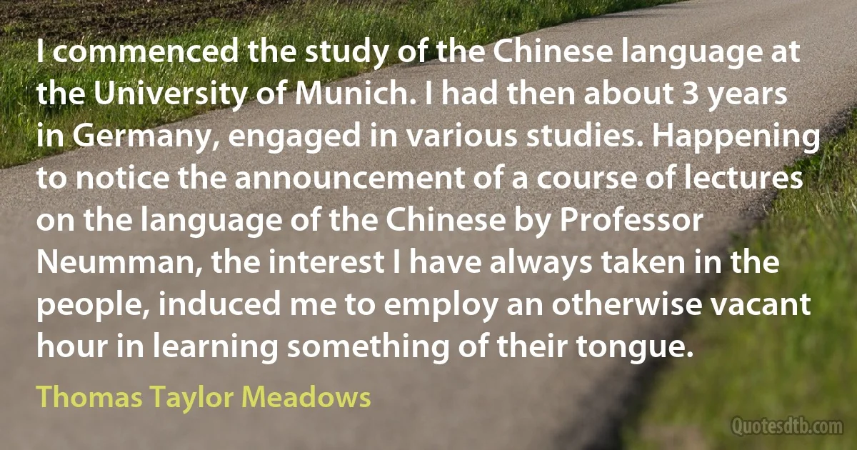 I commenced the study of the Chinese language at the University of Munich. I had then about 3 years in Germany, engaged in various studies. Happening to notice the announcement of a course of lectures on the language of the Chinese by Professor Neumman, the interest I have always taken in the people, induced me to employ an otherwise vacant hour in learning something of their tongue. (Thomas Taylor Meadows)