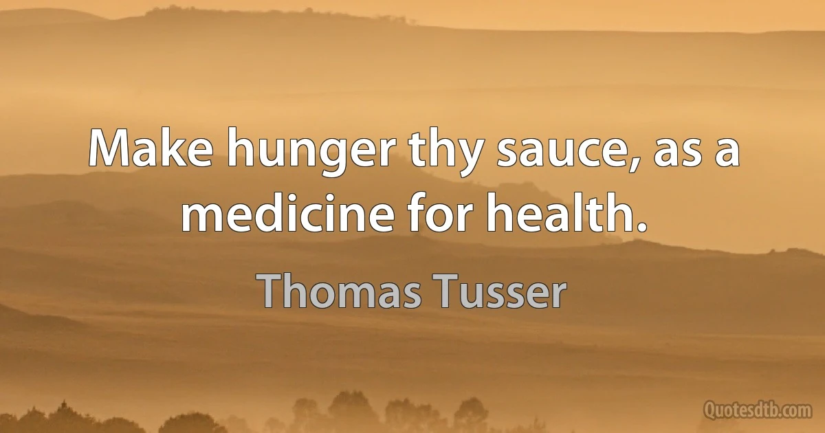 Make hunger thy sauce, as a medicine for health. (Thomas Tusser)