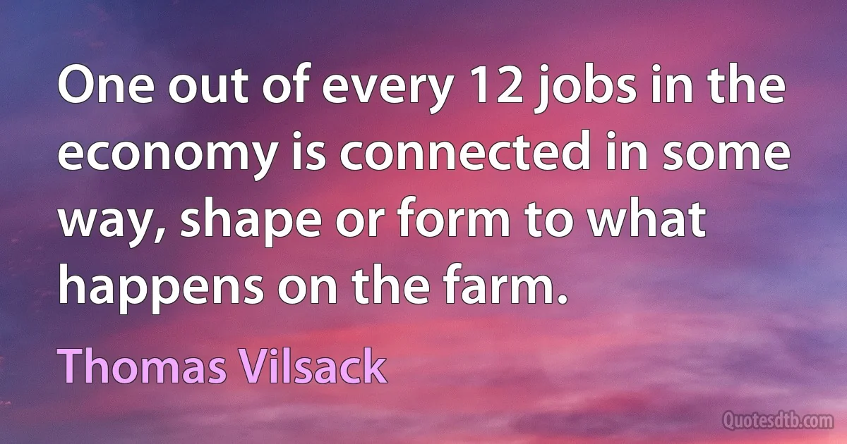 One out of every 12 jobs in the economy is connected in some way, shape or form to what happens on the farm. (Thomas Vilsack)