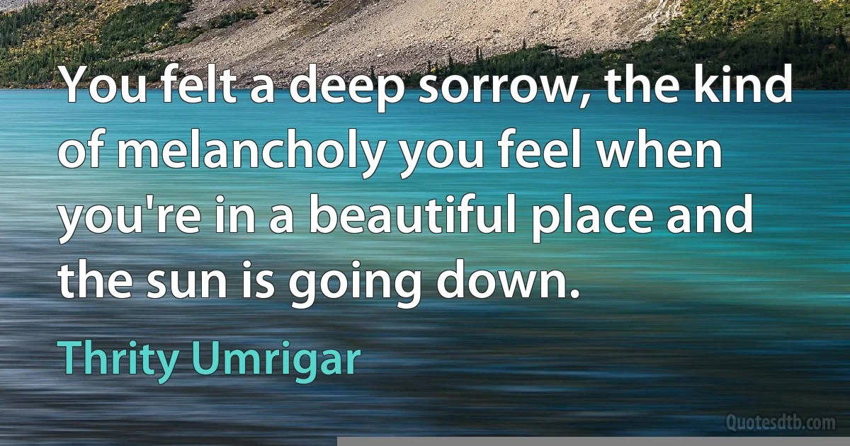 You felt a deep sorrow, the kind of melancholy you feel when you're in a beautiful place and the sun is going down. (Thrity Umrigar)