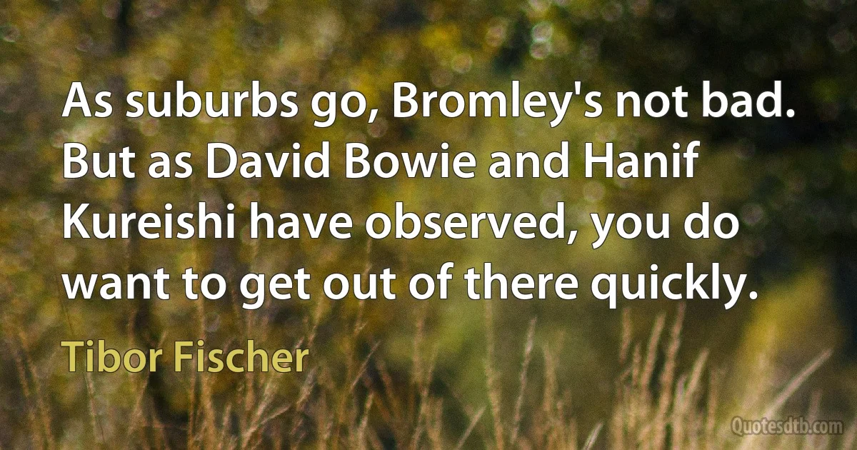 As suburbs go, Bromley's not bad. But as David Bowie and Hanif Kureishi have observed, you do want to get out of there quickly. (Tibor Fischer)