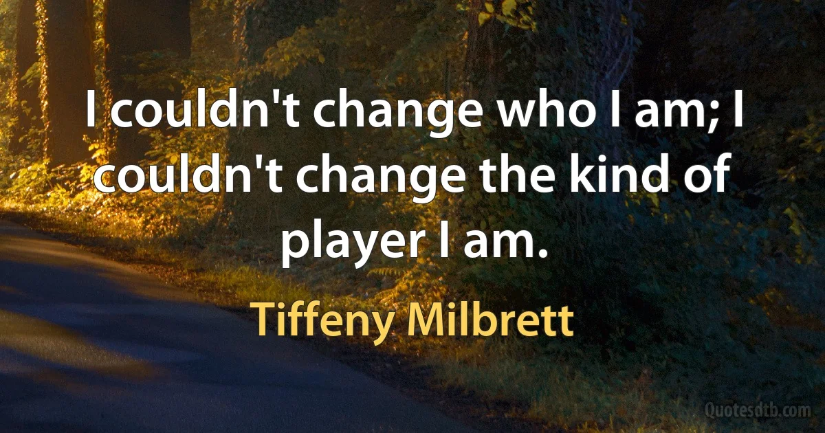 I couldn't change who I am; I couldn't change the kind of player I am. (Tiffeny Milbrett)