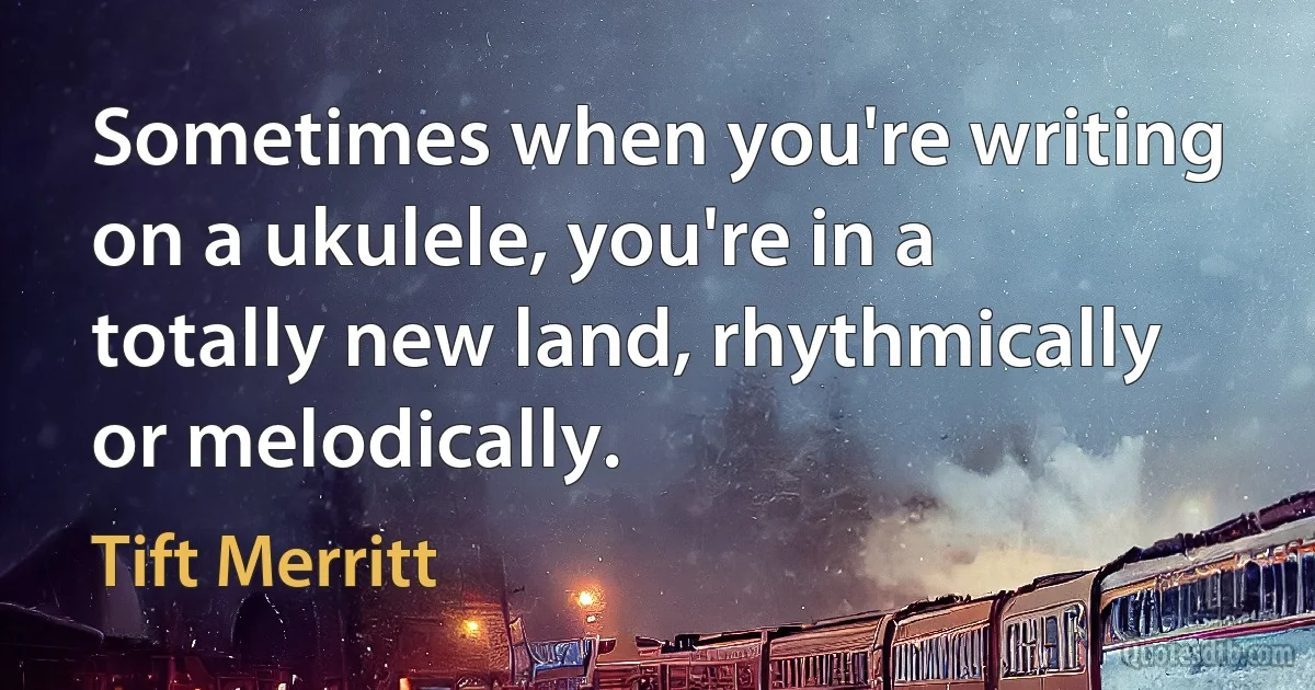 Sometimes when you're writing on a ukulele, you're in a totally new land, rhythmically or melodically. (Tift Merritt)