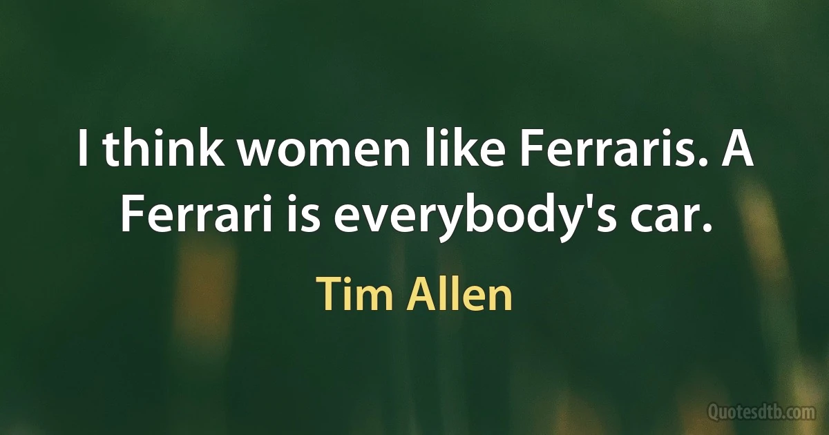 I think women like Ferraris. A Ferrari is everybody's car. (Tim Allen)