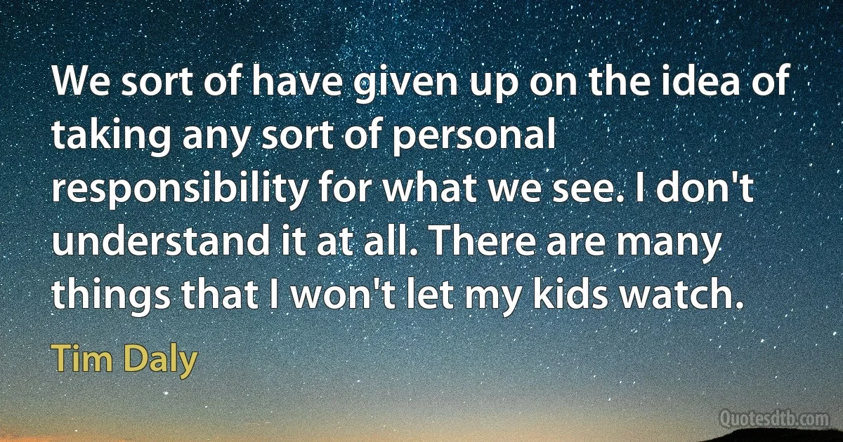 We sort of have given up on the idea of taking any sort of personal responsibility for what we see. I don't understand it at all. There are many things that I won't let my kids watch. (Tim Daly)