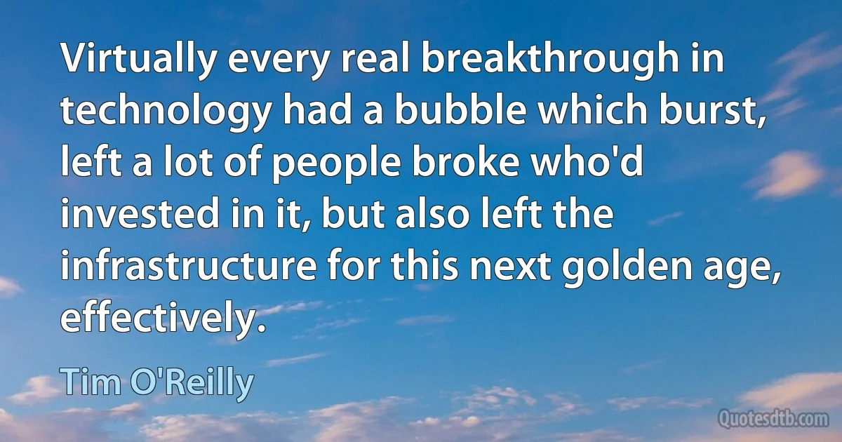 Virtually every real breakthrough in technology had a bubble which burst, left a lot of people broke who'd invested in it, but also left the infrastructure for this next golden age, effectively. (Tim O'Reilly)