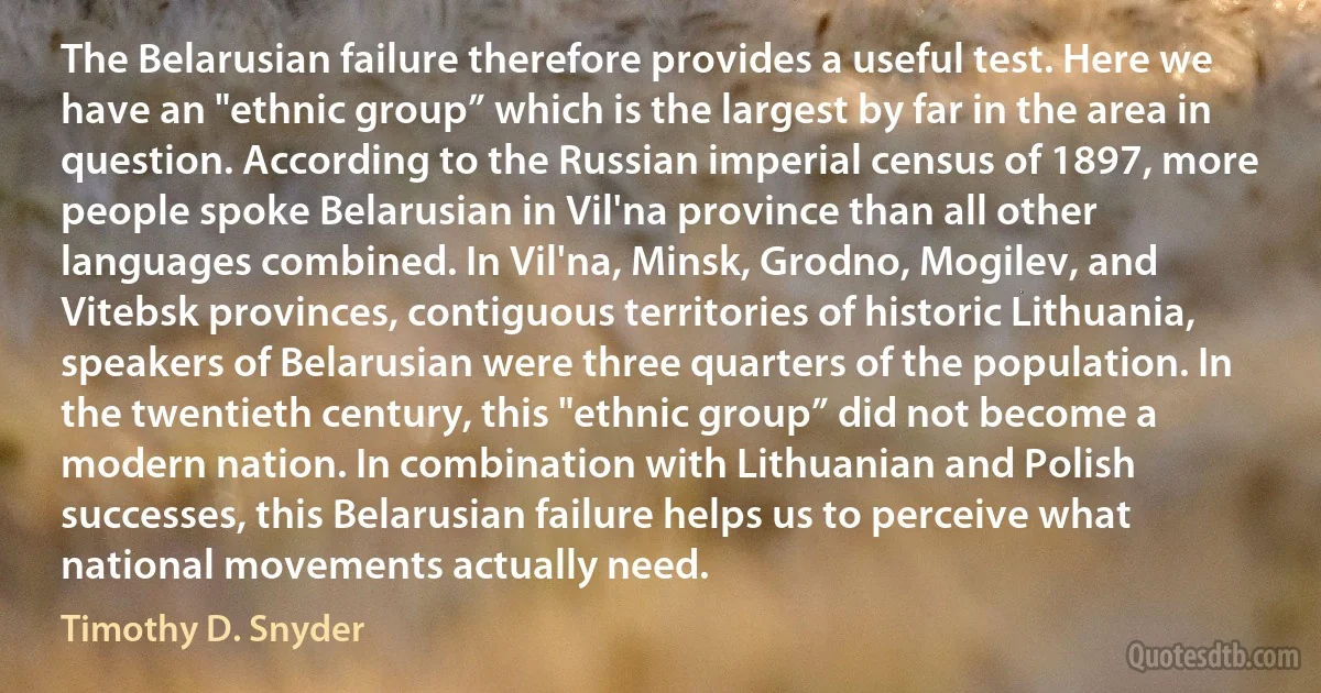 The Belarusian failure therefore provides a useful test. Here we have an "ethnic group” which is the largest by far in the area in question. According to the Russian imperial census of 1897, more people spoke Belarusian in Vil'na province than all other languages combined. In Vil'na, Minsk, Grodno, Mogilev, and Vitebsk provinces, contiguous territories of historic Lithuania, speakers of Belarusian were three quarters of the population. In the twentieth century, this "ethnic group” did not become a modern nation. In combination with Lithuanian and Polish successes, this Belarusian failure helps us to perceive what national movements actually need. (Timothy D. Snyder)