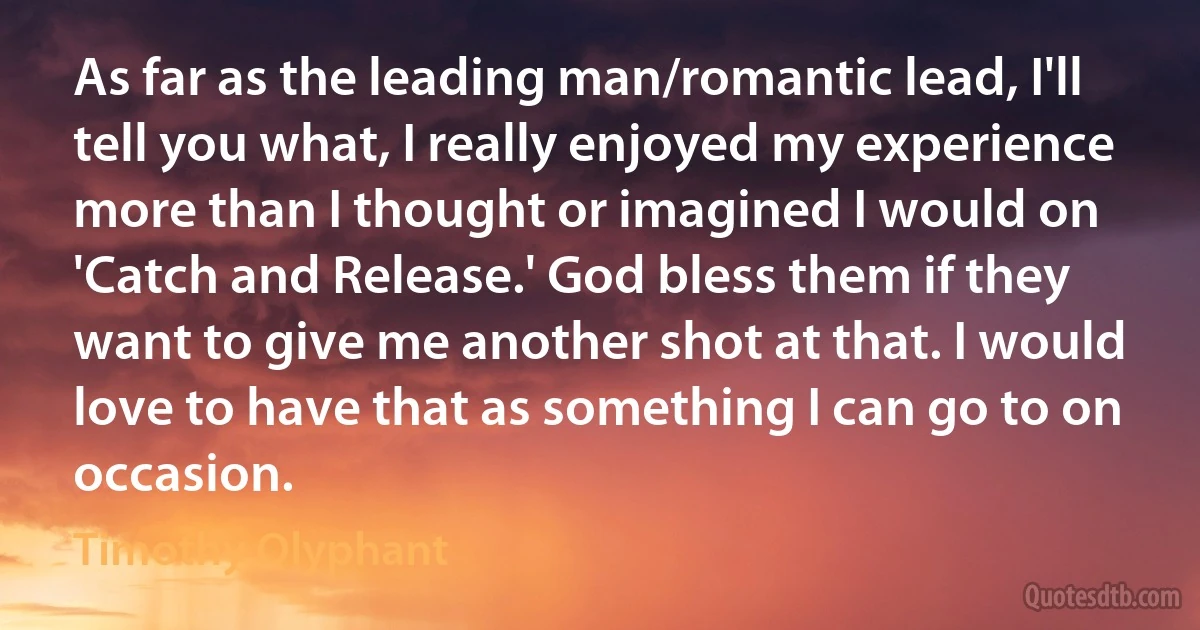 As far as the leading man/romantic lead, I'll tell you what, I really enjoyed my experience more than I thought or imagined I would on 'Catch and Release.' God bless them if they want to give me another shot at that. I would love to have that as something I can go to on occasion. (Timothy Olyphant)