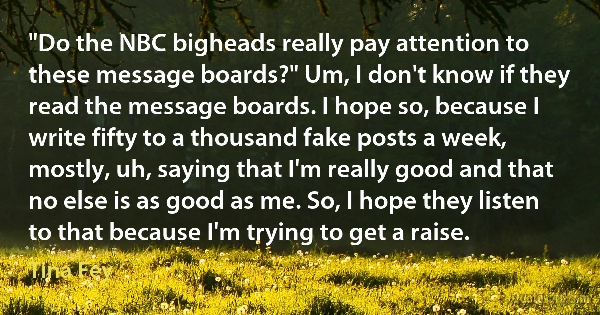 "Do the NBC bigheads really pay attention to these message boards?" Um, I don't know if they read the message boards. I hope so, because I write fifty to a thousand fake posts a week, mostly, uh, saying that I'm really good and that no else is as good as me. So, I hope they listen to that because I'm trying to get a raise. (Tina Fey)