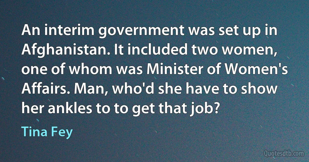 An interim government was set up in Afghanistan. It included two women, one of whom was Minister of Women's Affairs. Man, who'd she have to show her ankles to to get that job? (Tina Fey)