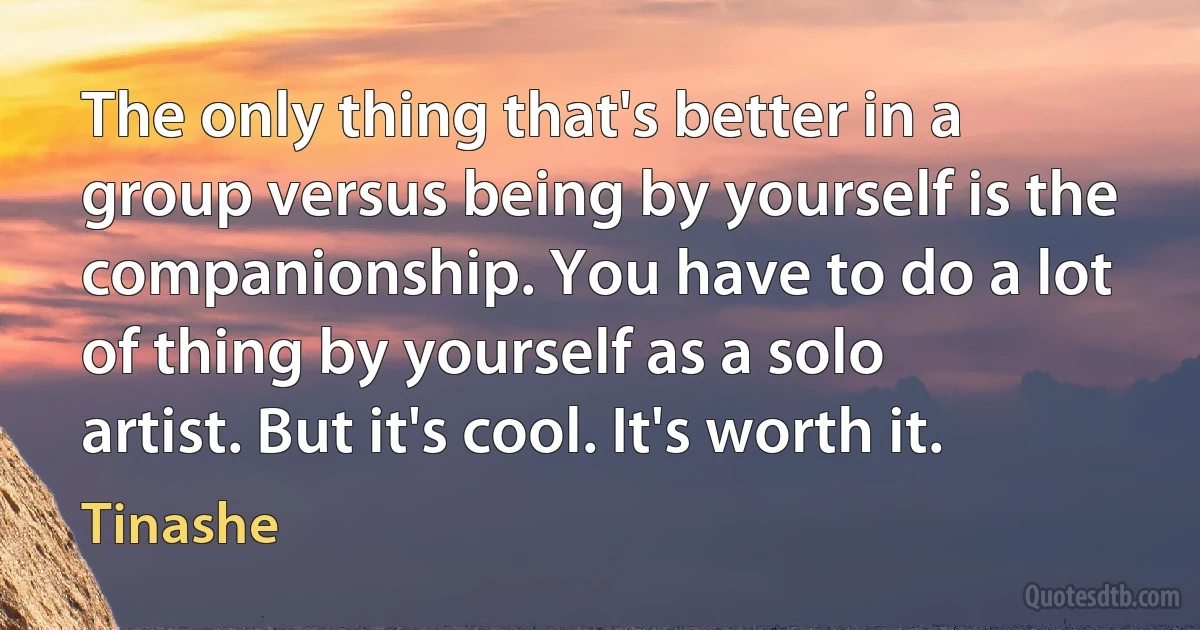 The only thing that's better in a group versus being by yourself is the companionship. You have to do a lot of thing by yourself as a solo artist. But it's cool. It's worth it. (Tinashe)