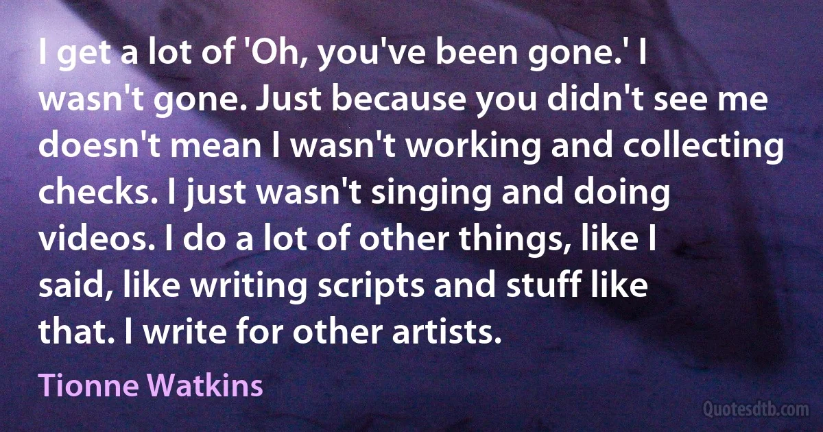 I get a lot of 'Oh, you've been gone.' I wasn't gone. Just because you didn't see me doesn't mean I wasn't working and collecting checks. I just wasn't singing and doing videos. I do a lot of other things, like I said, like writing scripts and stuff like that. I write for other artists. (Tionne Watkins)