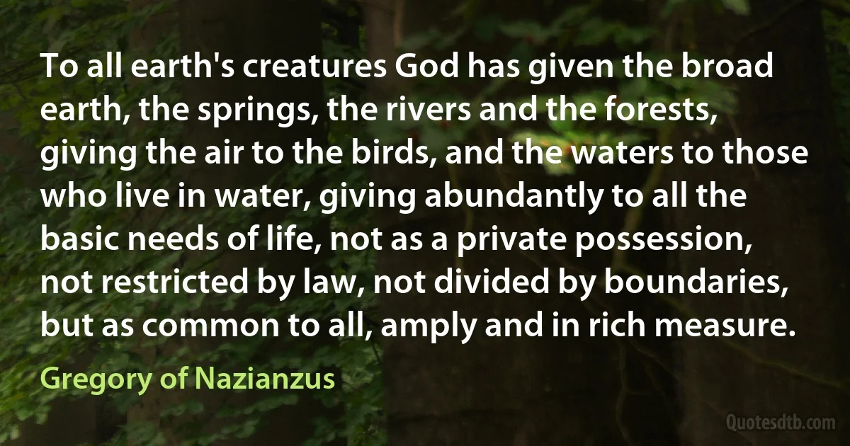 To all earth's creatures God has given the broad earth, the springs, the rivers and the forests, giving the air to the birds, and the waters to those who live in water, giving abundantly to all the basic needs of life, not as a private possession, not restricted by law, not divided by boundaries, but as common to all, amply and in rich measure. (Gregory of Nazianzus)