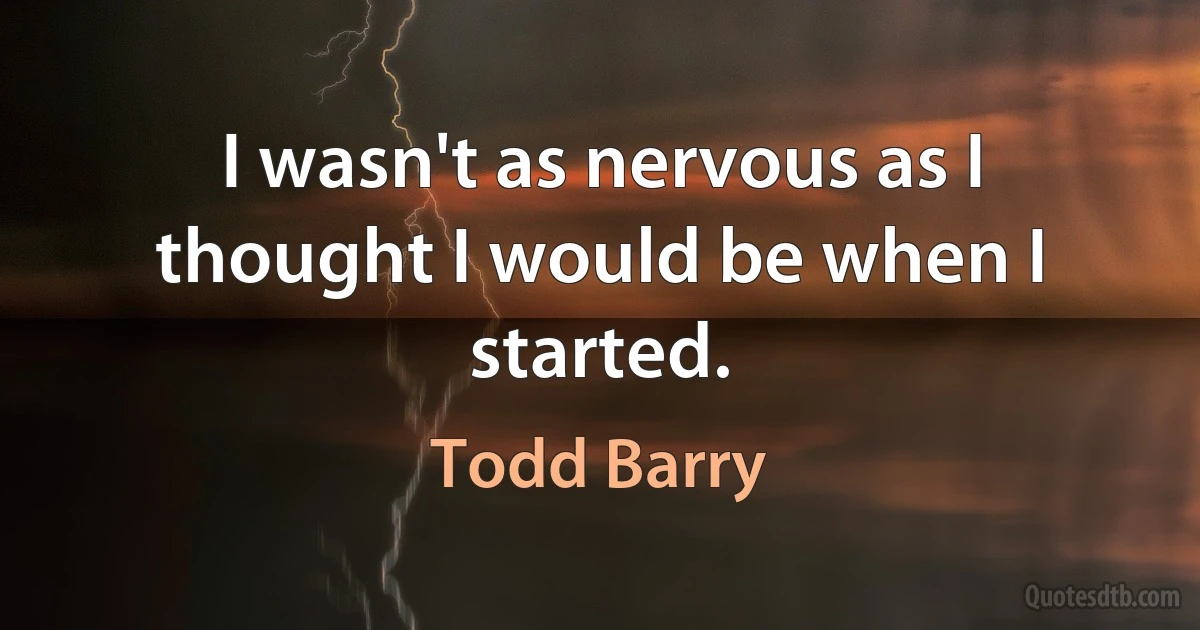 I wasn't as nervous as I thought I would be when I started. (Todd Barry)