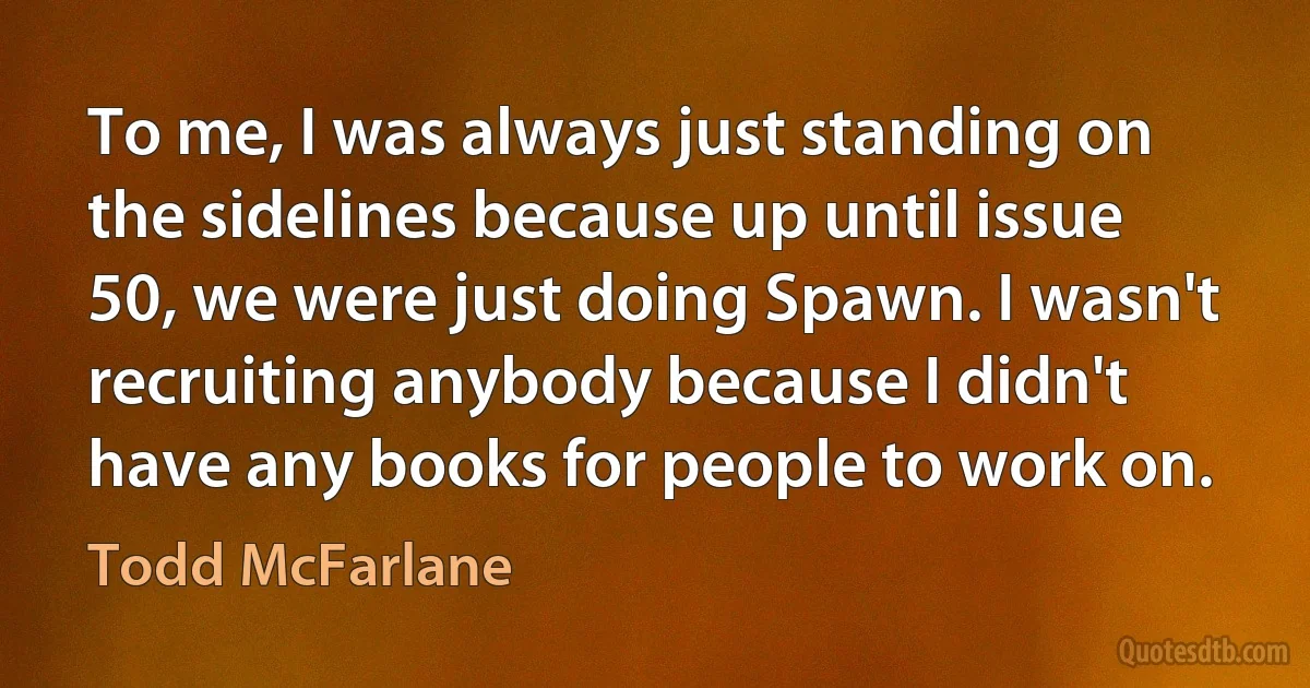 To me, I was always just standing on the sidelines because up until issue 50, we were just doing Spawn. I wasn't recruiting anybody because I didn't have any books for people to work on. (Todd McFarlane)