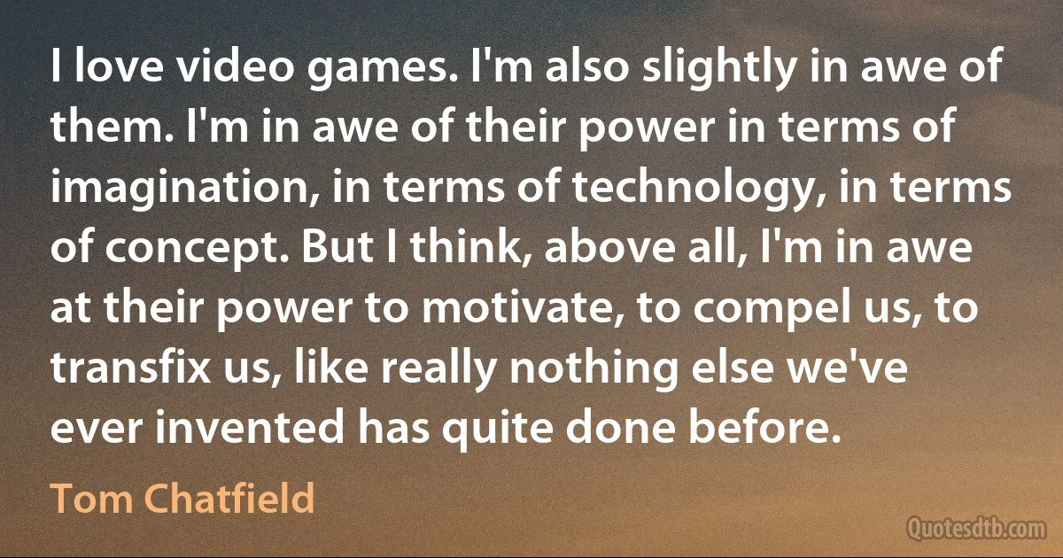 I love video games. I'm also slightly in awe of them. I'm in awe of their power in terms of imagination, in terms of technology, in terms of concept. But I think, above all, I'm in awe at their power to motivate, to compel us, to transfix us, like really nothing else we've ever invented has quite done before. (Tom Chatfield)