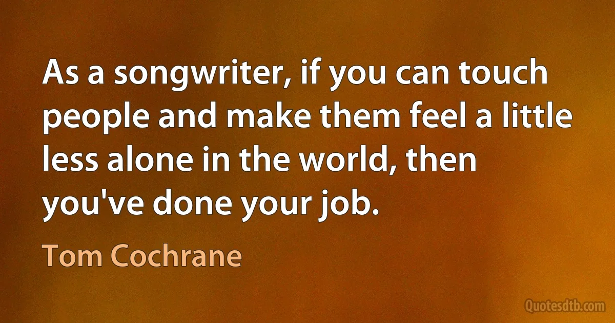 As a songwriter, if you can touch people and make them feel a little less alone in the world, then you've done your job. (Tom Cochrane)