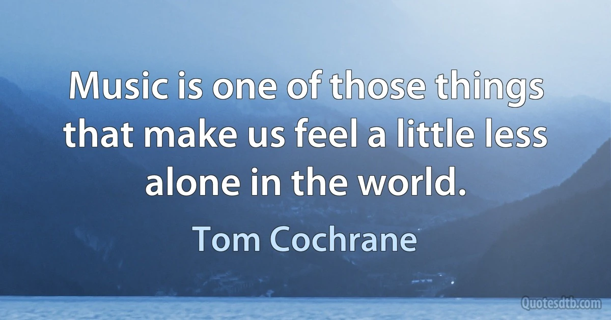 Music is one of those things that make us feel a little less alone in the world. (Tom Cochrane)