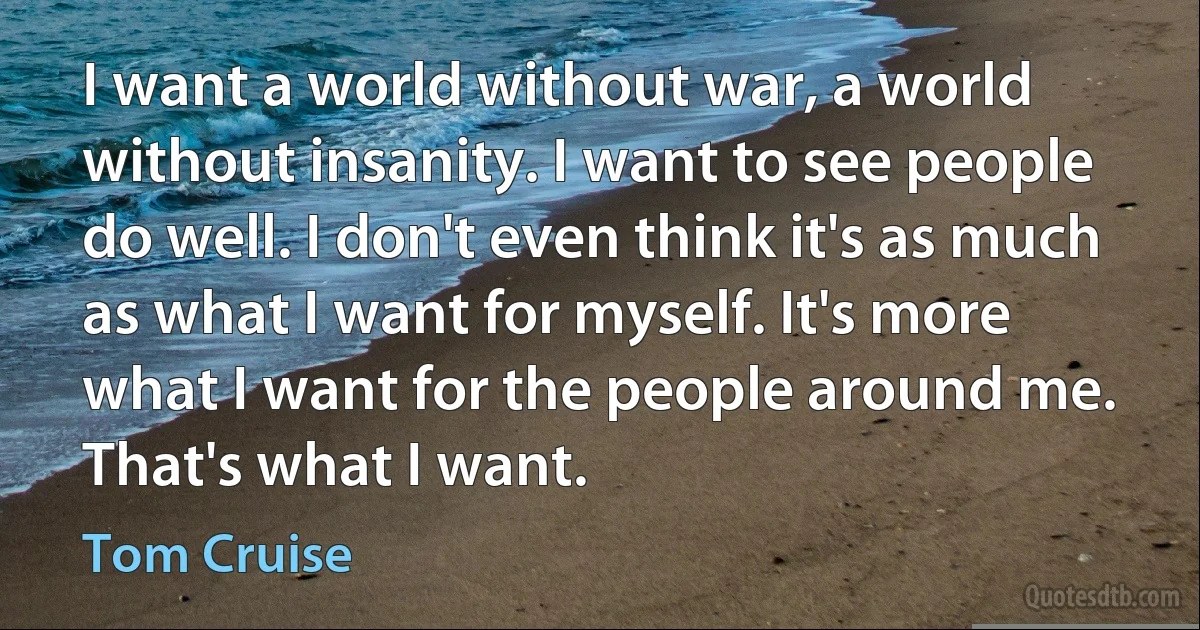 I want a world without war, a world without insanity. I want to see people do well. I don't even think it's as much as what I want for myself. It's more what I want for the people around me. That's what I want. (Tom Cruise)