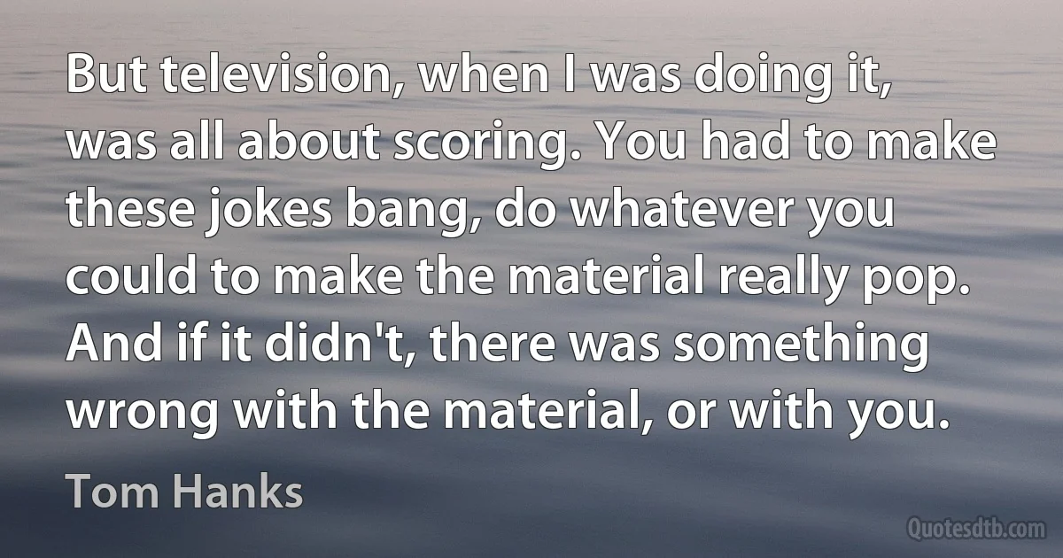 But television, when I was doing it, was all about scoring. You had to make these jokes bang, do whatever you could to make the material really pop. And if it didn't, there was something wrong with the material, or with you. (Tom Hanks)