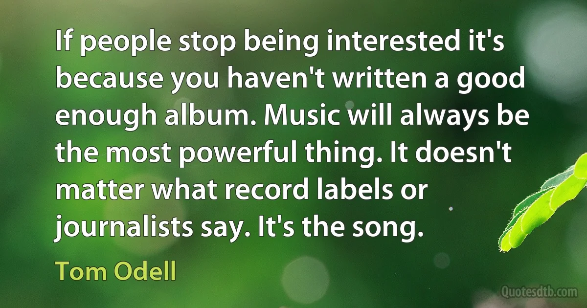 If people stop being interested it's because you haven't written a good enough album. Music will always be the most powerful thing. It doesn't matter what record labels or journalists say. It's the song. (Tom Odell)