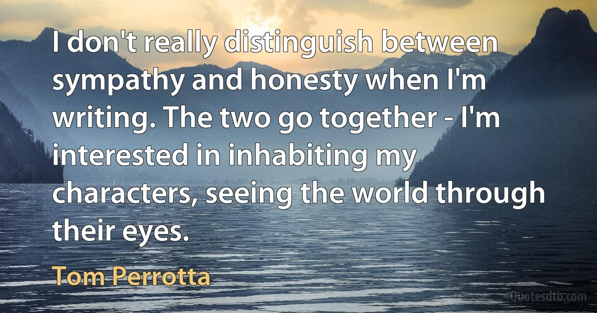 I don't really distinguish between sympathy and honesty when I'm writing. The two go together - I'm interested in inhabiting my characters, seeing the world through their eyes. (Tom Perrotta)