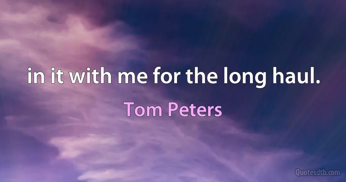 in it with me for the long haul. (Tom Peters)