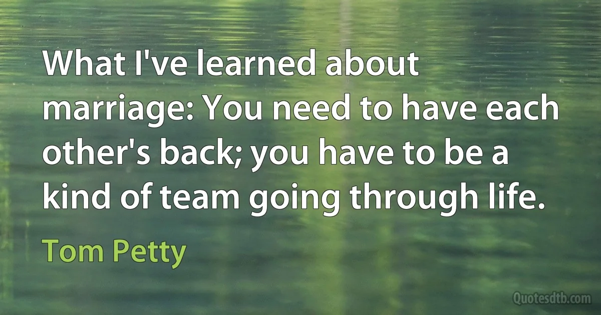 What I've learned about marriage: You need to have each other's back; you have to be a kind of team going through life. (Tom Petty)