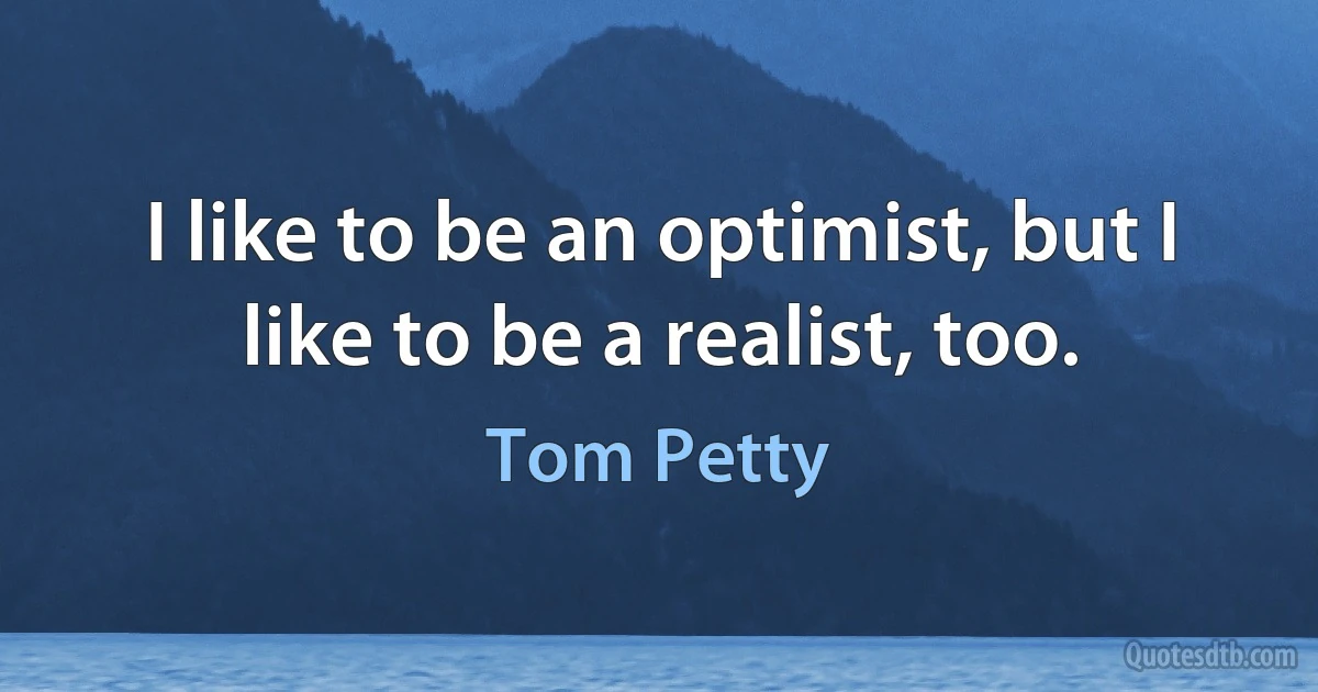 I like to be an optimist, but I like to be a realist, too. (Tom Petty)