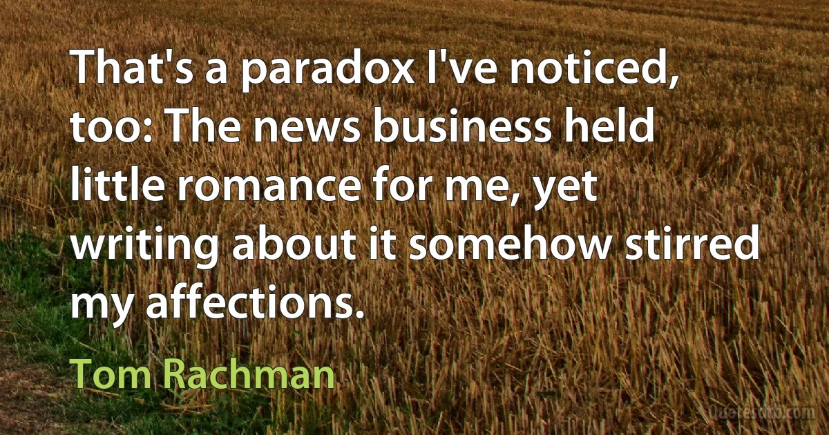 That's a paradox I've noticed, too: The news business held little romance for me, yet writing about it somehow stirred my affections. (Tom Rachman)