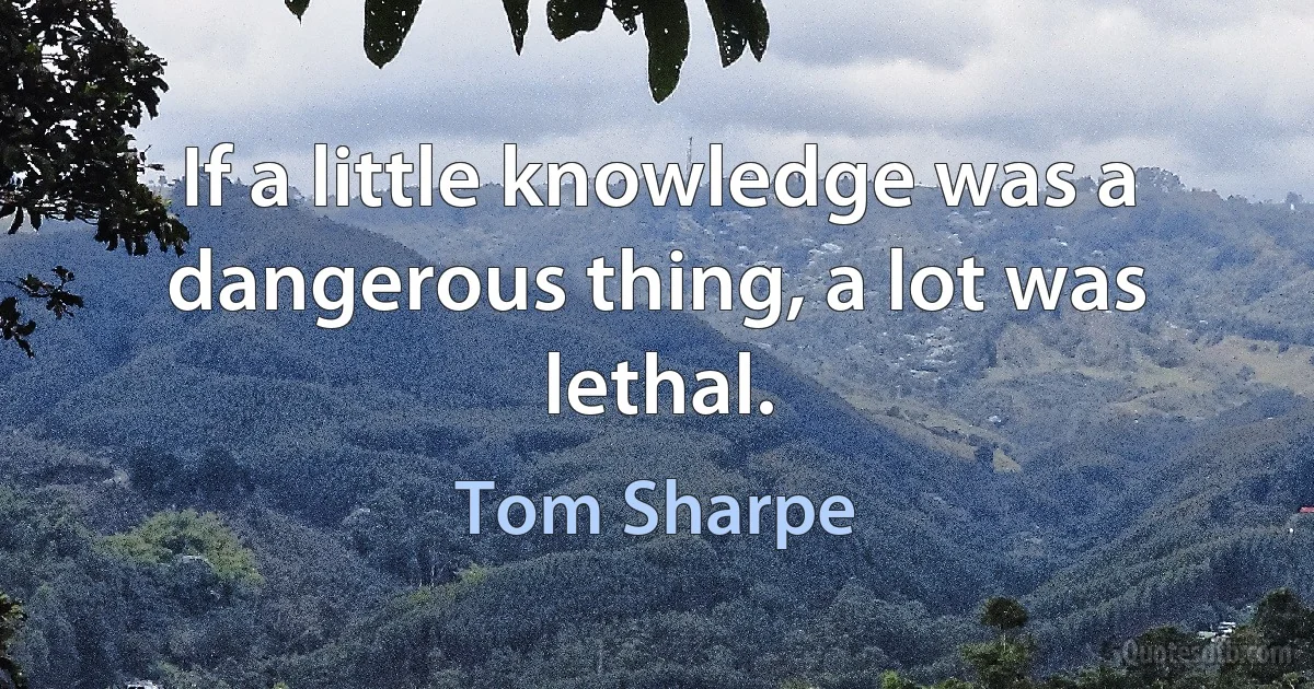 If a little knowledge was a dangerous thing, a lot was lethal. (Tom Sharpe)