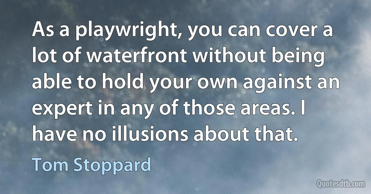 As a playwright, you can cover a lot of waterfront without being able to hold your own against an expert in any of those areas. I have no illusions about that. (Tom Stoppard)