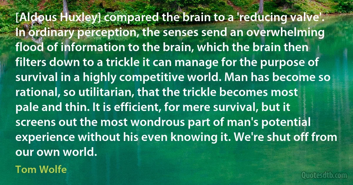 [Aldous Huxley] compared the brain to a 'reducing valve'. In ordinary perception, the senses send an overwhelming flood of information to the brain, which the brain then filters down to a trickle it can manage for the purpose of survival in a highly competitive world. Man has become so rational, so utilitarian, that the trickle becomes most pale and thin. It is efficient, for mere survival, but it screens out the most wondrous part of man's potential experience without his even knowing it. We're shut off from our own world. (Tom Wolfe)