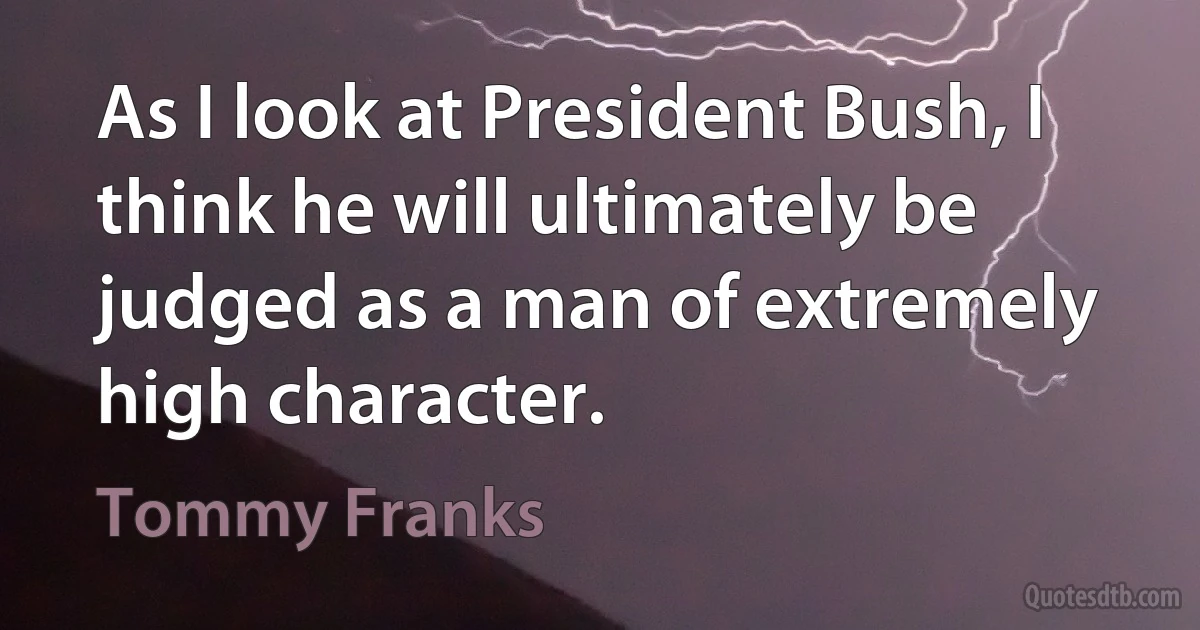 As I look at President Bush, I think he will ultimately be judged as a man of extremely high character. (Tommy Franks)