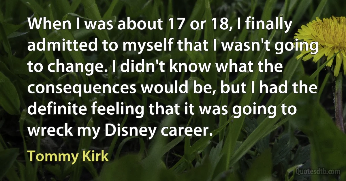 When I was about 17 or 18, I finally admitted to myself that I wasn't going to change. I didn't know what the consequences would be, but I had the definite feeling that it was going to wreck my Disney career. (Tommy Kirk)